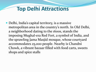 Top Delhi Attractions
 Delhi, India’s capital territory, is a massive
metropolitan area in the country’s north. In Old Delhi,
a neighborhood dating to the 1600s, stands the
imposing Mughal-era Red Fort, a symbol of India, and
the sprawling Jama Masjid mosque, whose courtyard
accommodates 25,000 people. Nearby is Chandni
Chowk, a vibrant bazaar filled with food carts, sweets
shops and spice stalls
 
