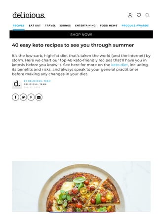 SHOP NOW!
RECIPES EAT OUT TRAVEL DRINKS ENTERTAINING FOOD NEWS PRODUCE AWARDS
40 easy keto recipes to see you through summer
It’s the low-carb, high-fat diet that’s taken the world (and the internet) by
storm. Here we chart our top 40 keto-friendly recipes that’ll have you in
ketosis before you know it. See here for more on the keto diet, including
its bene몭ts and risks, and always speak to your general practitioner
before making any changes in your diet.
B Y D E L I C I O U S . T E A M
D E L I C I O U S . T E A M
J A N 0 1 , 2 0 2 0
 