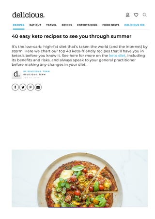 RECIPES EAT OUT TRAVEL DRINKS ENTERTAINING FOOD NEWS DELICIOUS 100
40 easy keto recipes to see you through summer
It’s the low-carb, high-fat diet that’s taken the world (and the internet) by
storm. Here we chart our top 40 keto-friendly recipes that’ll have you in
ketosis before you know it. See here for more on the keto diet, including
its bene몭ts and risks, and always speak to your general practitioner
before making any changes in your diet.
B Y D E L I C I O U S . T E A M
D E L I C I O U S . T E A M
J A N 0 1 , 2 0 2 0
 