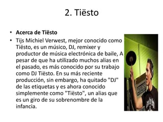 2. Tiësto
• Acerca de Tiësto
• Tijs Michiel Verwest, mejor conocido como
Tiësto, es un músico, DJ, remixer y
productor de música electrónica de baile, A
pesar de que ha utilizado muchos alias en
el pasado, es más conocido por su trabajo
como DJ Tiësto. En su más reciente
producción, sin embargo, ha quitado "DJ"
de las etiquetas y es ahora conocido
simplemente como "Tiësto", un alias que
es un giro de su sobrenombre de la
infancia.
 