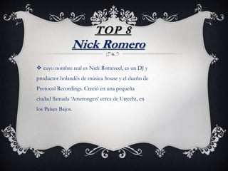TOP 8
 cuyo nombre real es Nick Rotteveel, es un DJ y
productor holandés de música house y el dueño de
Protocol Recordings. Creció en una pequeña
ciudad llamada ‘Amerongen’ cerca de Utrecht, en
los Países Bajos.
Nick Romero
 
