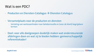 Zorg & ICT 2016
Wat is een PDC?
· Producten en Diensten-Catalogus  Diensten Catalogus
· Verzamelplaats voor de producten en diensten
· Vertaling van werkzaamheden naar betekenisvolle en (voor de klant) begrijpbare
termen
· Doel: voor alle doelgroepen duidelijk maken wat ondersteunende
afdelingen doen en wat zij te bieden hebben: gemeenschappelijk
referentiekader!
 