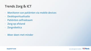 Zorg & ICT 2016
Trends Zorg & ICT
· Monitoren van patiënten via mobile devices
· Desktopvirtualisatie
· Patiënten zelfredzaam
· Zorg op afstand
· Zorgrobotica
· Meer doen met minder
 