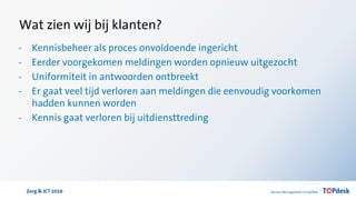 Zorg & ICT 2016
Wat zien wij bij klanten?
- Kennisbeheer als proces onvoldoende ingericht
- Eerder voorgekomen meldingen worden opnieuw uitgezocht
- Uniformiteit in antwoorden ontbreekt
- Er gaat veel tijd verloren aan meldingen die eenvoudig voorkomen
hadden kunnen worden
- Kennis gaat verloren bij uitdiensttreding
 