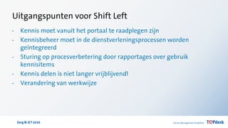 Zorg & ICT 2016
Uitgangspunten voor Shift Left
- Kennis moet vanuit het portaal te raadplegen zijn
- Kennisbeheer moet in de dienstverleningsprocessen worden
geïntegreerd
- Sturing op procesverbetering door rapportages over gebruik
kennisitems
- Kennis delen is niet langer vrijblijvend!
- Verandering van werkwijze
 