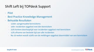 Zorg & ICT 2016
Shift Left bij TOPdesk Support
· Pilot
· Best Practice Knowledge Management
· Behaalde Resultaten
· 1200+ aangemaakte kennisitems
· 100+ incidenten opgelost met één kennisitem
· 25% kortere doorlooptijd voor incidenten opgelost met kennisitem
· 15% afname van bestede tijd aan alle incidenten
· Na 10 weken wordt ±30% van de meldingen opgelost doormiddel van een kennisitem
 