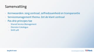 Zorg & ICT 2016
Samenvatting
· Kernwaarden: zorg centraal, zelfredzaamheid en transparantie
· Servicemanagement thema: Zet de klant centraal
· Pas drie principes toe
· Shared Service Management
· Diensten Catalogus
· Shift Left
 