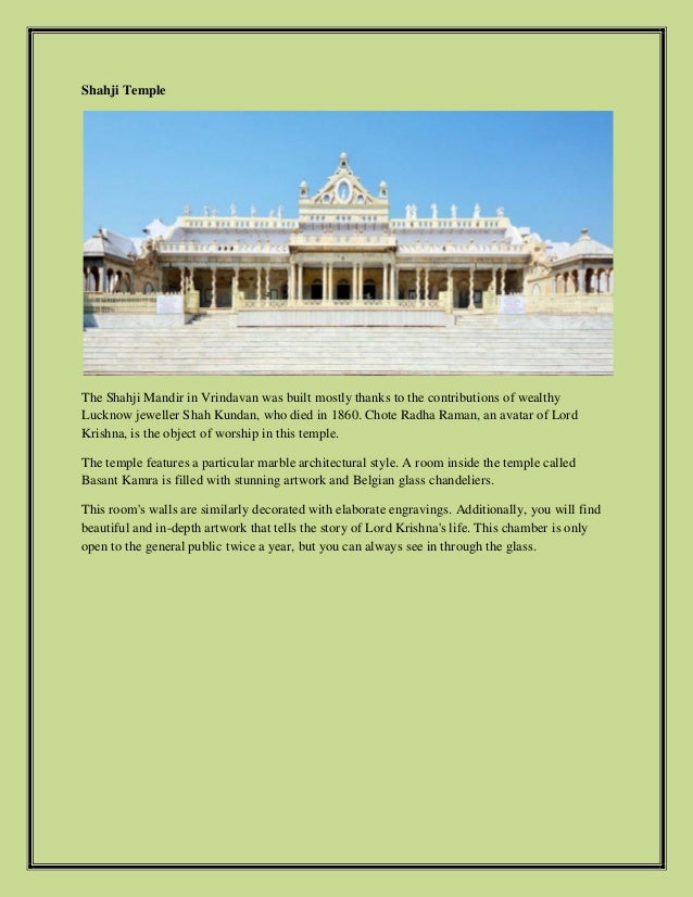 Shahji Temple
The Shahji Mandir in Vrindavan was built mostly thanks to the contributions of wealthy
Lucknow jeweller Shah Kundan, who died in 1860. Chote Radha Raman, an avatar of Lord
Krishna, is the object of worship in this temple.
The temple features a particular marble architectural style. A room inside the temple called
Basant Kamra is filled with stunning artwork and Belgian glass chandeliers.
This room's walls are similarly decorated with elaborate engravings. Additionally, you will find
beautiful and in-depth artwork that tells the story of Lord Krishna's life. This chamber is only
open to the general public twice a year, but you can always see in through the glass.
 