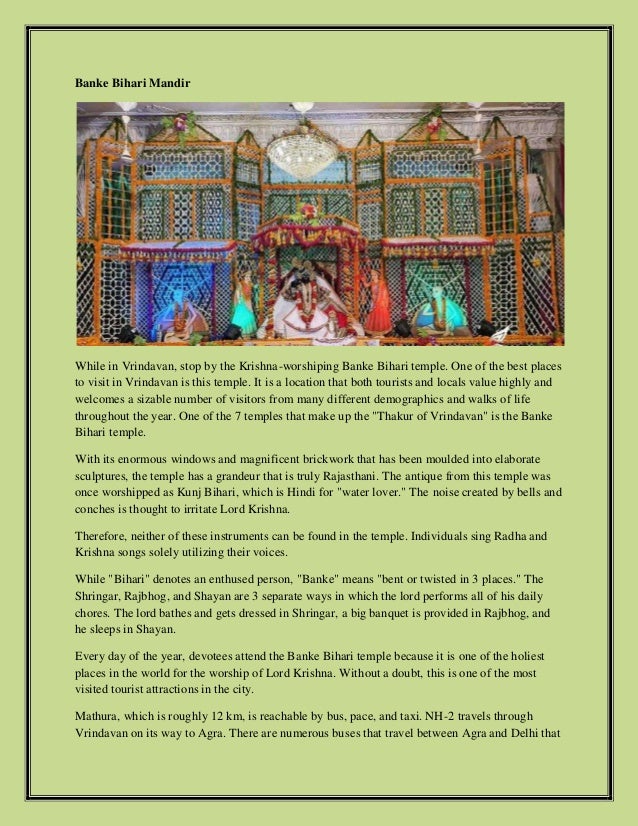 Banke Bihari Mandir
While in Vrindavan, stop by the Krishna-worshiping Banke Bihari temple. One of the best places
to visit in Vrindavan is this temple. It is a location that both tourists and locals value highly and
welcomes a sizable number of visitors from many different demographics and walks of life
throughout the year. One of the 7 temples that make up the "Thakur of Vrindavan" is the Banke
Bihari temple.
With its enormous windows and magnificent brickwork that has been moulded into elaborate
sculptures, the temple has a grandeur that is truly Rajasthani. The antique from this temple was
once worshipped as Kunj Bihari, which is Hindi for "water lover." The noise created by bells and
conches is thought to irritate Lord Krishna.
Therefore, neither of these instruments can be found in the temple. Individuals sing Radha and
Krishna songs solely utilizing their voices.
While "Bihari" denotes an enthused person, "Banke" means "bent or twisted in 3 places." The
Shringar, Rajbhog, and Shayan are 3 separate ways in which the lord performs all of his daily
chores. The lord bathes and gets dressed in Shringar, a big banquet is provided in Rajbhog, and
he sleeps in Shayan.
Every day of the year, devotees attend the Banke Bihari temple because it is one of the holiest
places in the world for the worship of Lord Krishna. Without a doubt, this is one of the most
visited tourist attractions in the city.
Mathura, which is roughly 12 km, is reachable by bus, pace, and taxi. NH-2 travels through
Vrindavan on its way to Agra. There are numerous buses that travel between Agra and Delhi that
 