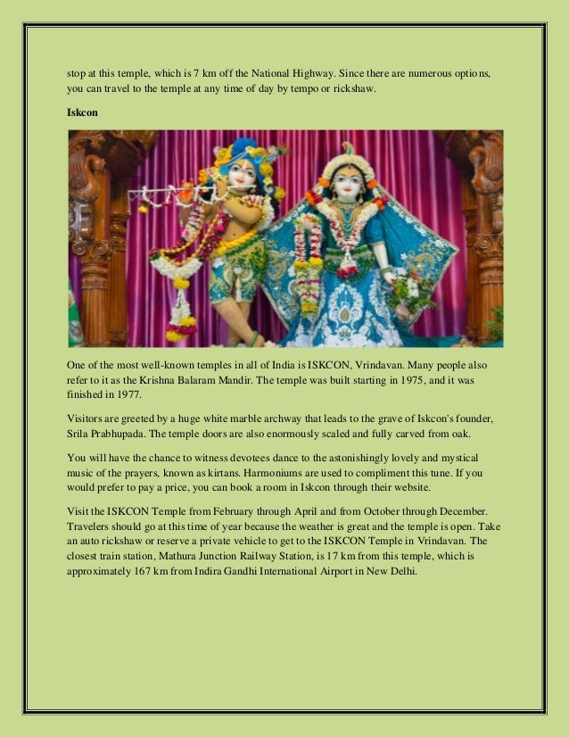 stop at this temple, which is 7 km off the National Highway. Since there are numerous options,
you can travel to the temple at any time of day by tempo or rickshaw.
Iskcon
One of the most well-known temples in all of India is ISKCON, Vrindavan. Many people also
refer to it as the Krishna Balaram Mandir. The temple was built starting in 1975, and it was
finished in 1977.
Visitors are greeted by a huge white marble archway that leads to the grave of Iskcon's founder,
Srila Prabhupada. The temple doors are also enormously scaled and fully carved from oak.
You will have the chance to witness devotees dance to the astonishingly lovely and mystical
music of the prayers, known as kirtans. Harmoniums are used to compliment this tune. If you
would prefer to pay a price, you can book a room in Iskcon through their website.
Visit the ISKCON Temple from February through April and from October through December.
Travelers should go at this time of year because the weather is great and the temple is open. Take
an auto rickshaw or reserve a private vehicle to get to the ISKCON Temple in Vrindavan. The
closest train station, Mathura Junction Railway Station, is 17 km from this temple, which is
approximately 167 km from Indira Gandhi International Airport in New Delhi.
 