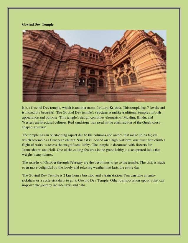 Govind Dev Temple
It is a Govind Dev temple, which is another name for Lord Krishna. This temple has 7 levels and
is incredibly beautiful. The Govind Dev temple's structure is unlike traditional temples in both
appearance and purpose. This temple's design combines elements of Muslim, Hindu, and
Western architectural cultures. Red sandstone was used in the construction of the Greek cross-
shaped structure.
The temple has an outstanding aspect due to the columns and arches that make up its façade,
which resembles a European church. Since it is located on a high platform, one must first climb a
flight of stairs to access the magnificent lobby. The temple is decorated with flowers for
Janmashtami and Holi. One of the ceiling features in the grand lobby is a sculptured lotus that
weighs many tonnes.
The months of October through February are the best times to go to the temple. The visit is made
even more delightful by the lovely and relaxing weather that lasts the entire day.
The Govind Dev Temple is 2 km from a bus stop and a train station. You can take an auto-
rickshaw or a cycle-rickshaw to go to Govind Dev Temple. Other transportation options that can
improve the journey include taxis and cabs.
 