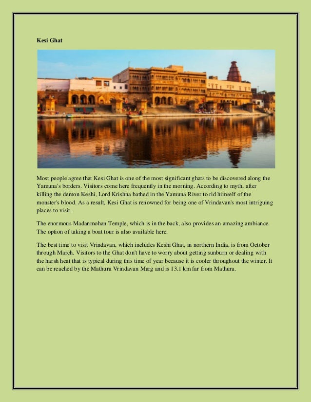 Kesi Ghat
Most people agree that Kesi Ghat is one of the most significant ghats to be discovered along the
Yamuna's borders. Visitors come here frequently in the morning. According to myth, after
killing the demon Keshi, Lord Krishna bathed in the Yamuna River to rid himself of the
monster's blood. As a result, Kesi Ghat is renowned for being one of Vrindavan's most intriguing
places to visit.
The enormous Madanmohan Temple, which is in the back, also provides an amazing ambiance.
The option of taking a boat tour is also available here.
The best time to visit Vrindavan, which includes Keshi Ghat, in northern India, is from October
through March. Visitors to the Ghat don't have to worry about getting sunburn or dealing with
the harsh heat that is typical during this time of year because it is cooler throughout the winter. It
can be reached by the Mathura Vrindavan Marg and is 13.1 km far from Mathura.
 