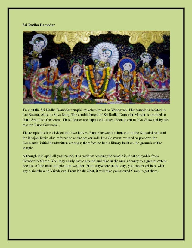 Sri Radha Damodar
To visit the Sri Radha Damodar temple, travelers travel to Vrindavan. This temple is located in
Loi Bazaar, close to Seva Kunj. The establishment of Sri Radha Damodar Mandir is credited to
Guru Srila Jiva Goswami. These deities are supposed to have been given to Jiva Goswami by his
master, Rupa Goswami.
The temple itself is divided into two halves. Rupa Goswami is honored in the Samadhi hall and
the Bhajan Kutir, also referred to as the prayer hall. Jiva Goswami wanted to preserve the
Goswamis' initial handwritten writings; therefore he had a library built on the grounds of the
temple.
Although it is open all year round, it is said that visiting the temple is most enjoyable from
October to March. You may easily move around and take in the area's beauty to a greater extent
because of the mild and pleasant weather. From anywhere in the city, you can travel here with
any e-rickshaw in Vrindavan. From Keshi Ghat, it will take you around 5 min to get there.
 