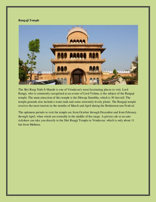 Rangaji Temple
The Shri Rang Nath Ji Mandir is one of Vrindavan's most fascinating places to visit. Lord
Rangji, who is commonly recognized as an avatar of Lord Vishnu, is the subject of the Rangaji
temple. The main attraction of this temple is the Dhwaja Stambha, which is 50 feet tall. The
temple grounds also include a water tank and some extremely lovely plants. The Rangaji temple
receives the most tourists in the months of March and April during the Brahmotsavam Festival.
The optimum periods to visit the temple are from October through December and from February
through April, when winds are normally in the middle of the range. A private cab or an auto
rickshaw can take you directly to the Shri Rangji Temple in Vrindavan, which is only about 11
km from Mathura.
 