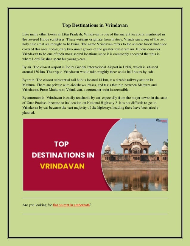 Top Destinations in Vrindavan
Like many other towns in Uttar Pradesh, Vrindavan is one of the ancient locations mentioned in
the revered Hindu scriptures. These writings originate from history. Vrindavan is one of the two
holy cities that are thought to be twins. The name Vrindavan refers to the ancient forest that once
covered this area; today, only two small groves of the greater forest remain. Hindus consider
Vrindavan to be one of their most sacred locations since it is commonly accepted that this is
where Lord Krishna spent his young years.
By air: The closest airport is Indira Gandhi International Airport in Delhi, which is situated
around 150 km. The trip to Vrindavan would take roughly three and a half hours by cab.
By train: The closest substantial rail hub is located 14 km, at a sizable railway station in
Mathura. There are private auto-rickshaws, buses, and taxis that run between Mathura and
Vrindavan. From Mathura to Vrindavan, a commuter train is accessible.
By automobile: Vrindavan is easily reachable by car, especially from the major towns in the state
of Uttar Pradesh, because to its location on National Highway 2. It is not difficult to get to
Vrindavan by car because the vast majority of the highways heading there have been nicely
planned.
Are you looking for flat on rent in ambernath?
 