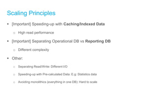 Scaling Principles
 [Important] Speeding-up with Caching/Indexed Data
o High read performance
 [Important] Separating Operational DB vs Reporting DB
o Different complexity
 Other:
o Separating Read/Write: Different I/O
o Speeding-up with Pre-calculated Data: E.g: Statistics data
o Avoiding monolithics (everything in one DB): Hard to scale
 