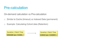 Pre-calculation
On-demand calculation vs Pre-calculation
o Similar to Cache (timeout) vs Indexed Data (permanent)
o Example: Calculating Cohort data (Retention)
 