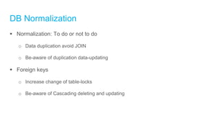 DB Normalization
 Normalization: To do or not to do
o Data duplication avoid JOIN
o Be-aware of duplication data-updating
 Foreign keys
o Increase change of table-locks
o Be-aware of Cascading deleting and updating
 