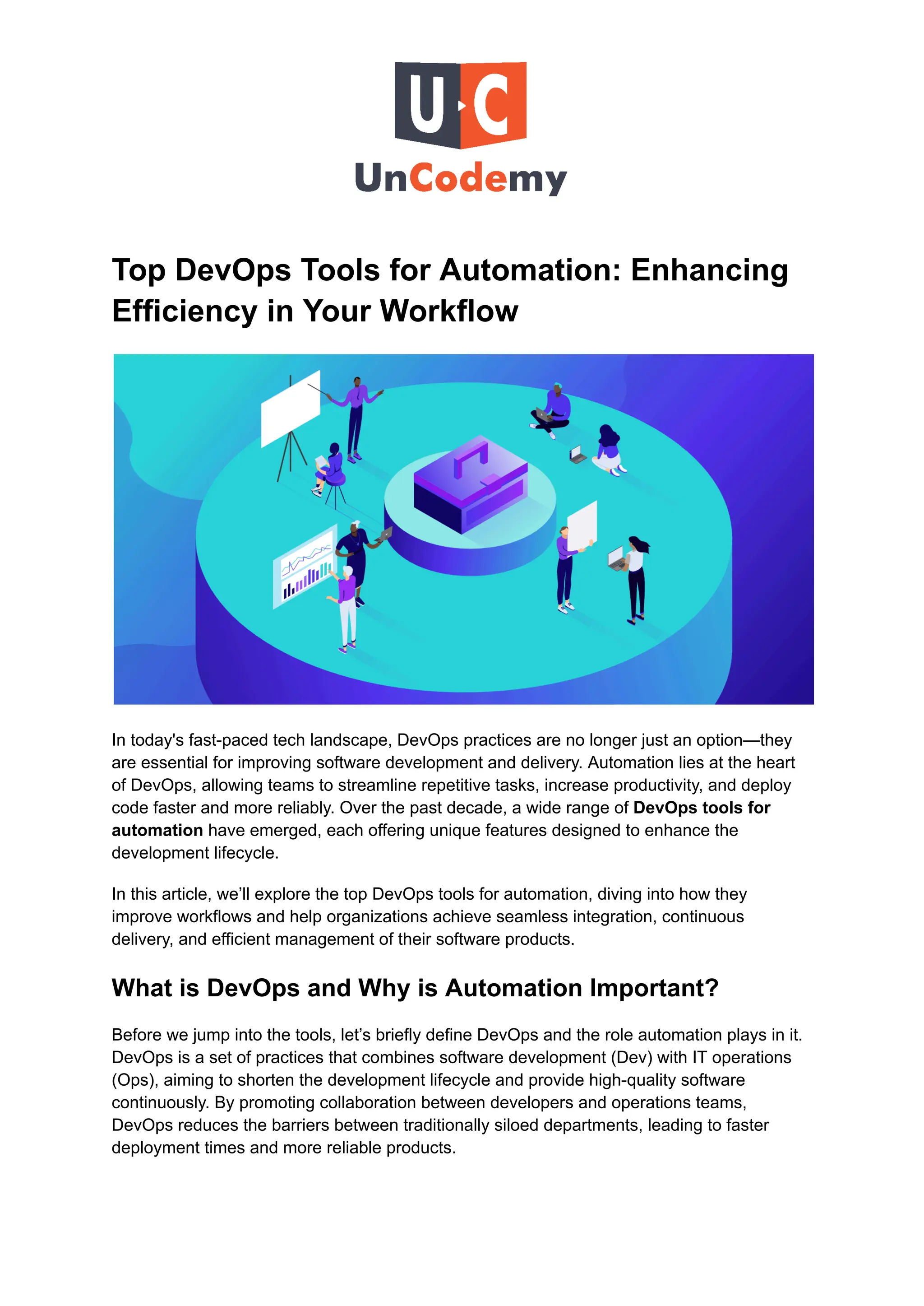 Top DevOps Tools for Automation: Enhancing
Efficiency in Your Workflow
In today's fast-paced tech landscape, DevOps practices are no longer just an option—they
are essential for improving software development and delivery. Automation lies at the heart
of DevOps, allowing teams to streamline repetitive tasks, increase productivity, and deploy
code faster and more reliably. Over the past decade, a wide range of DevOps tools for
automation have emerged, each offering unique features designed to enhance the
development lifecycle.
In this article, we’ll explore the top DevOps tools for automation, diving into how they
improve workflows and help organizations achieve seamless integration, continuous
delivery, and efficient management of their software products.
What is DevOps and Why is Automation Important?
Before we jump into the tools, let’s briefly define DevOps and the role automation plays in it.
DevOps is a set of practices that combines software development (Dev) with IT operations
(Ops), aiming to shorten the development lifecycle and provide high-quality software
continuously. By promoting collaboration between developers and operations teams,
DevOps reduces the barriers between traditionally siloed departments, leading to faster
deployment times and more reliable products.
 