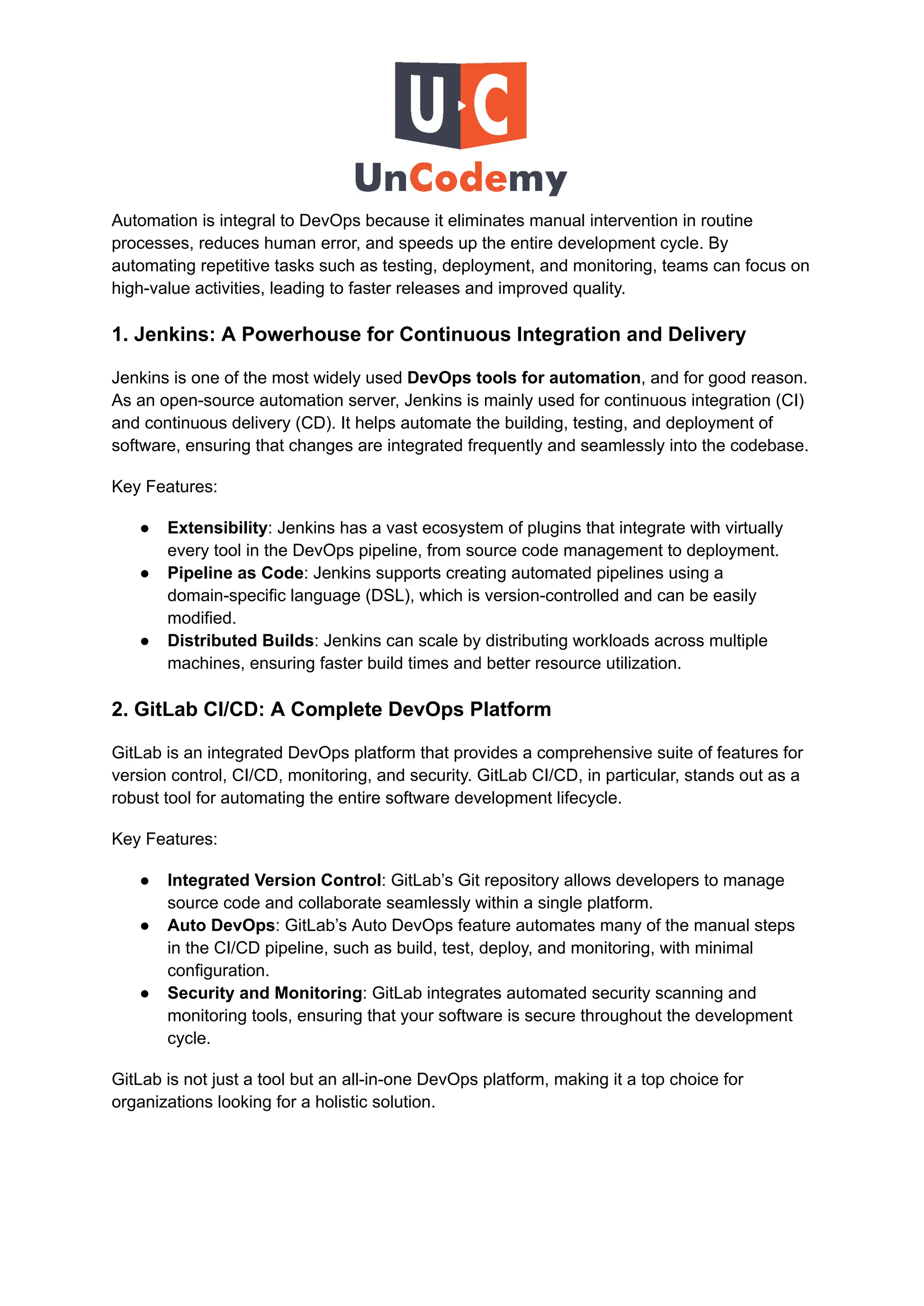 Automation is integral to DevOps because it eliminates manual intervention in routine
processes, reduces human error, and speeds up the entire development cycle. By
automating repetitive tasks such as testing, deployment, and monitoring, teams can focus on
high-value activities, leading to faster releases and improved quality.
1. Jenkins: A Powerhouse for Continuous Integration and Delivery
Jenkins is one of the most widely used DevOps tools for automation, and for good reason.
As an open-source automation server, Jenkins is mainly used for continuous integration (CI)
and continuous delivery (CD). It helps automate the building, testing, and deployment of
software, ensuring that changes are integrated frequently and seamlessly into the codebase.
Key Features:
●​ Extensibility: Jenkins has a vast ecosystem of plugins that integrate with virtually
every tool in the DevOps pipeline, from source code management to deployment.
●​ Pipeline as Code: Jenkins supports creating automated pipelines using a
domain-specific language (DSL), which is version-controlled and can be easily
modified.
●​ Distributed Builds: Jenkins can scale by distributing workloads across multiple
machines, ensuring faster build times and better resource utilization.
2. GitLab CI/CD: A Complete DevOps Platform
GitLab is an integrated DevOps platform that provides a comprehensive suite of features for
version control, CI/CD, monitoring, and security. GitLab CI/CD, in particular, stands out as a
robust tool for automating the entire software development lifecycle.
Key Features:
●​ Integrated Version Control: GitLab’s Git repository allows developers to manage
source code and collaborate seamlessly within a single platform.
●​ Auto DevOps: GitLab’s Auto DevOps feature automates many of the manual steps
in the CI/CD pipeline, such as build, test, deploy, and monitoring, with minimal
configuration.
●​ Security and Monitoring: GitLab integrates automated security scanning and
monitoring tools, ensuring that your software is secure throughout the development
cycle.
GitLab is not just a tool but an all-in-one DevOps platform, making it a top choice for
organizations looking for a holistic solution.
 