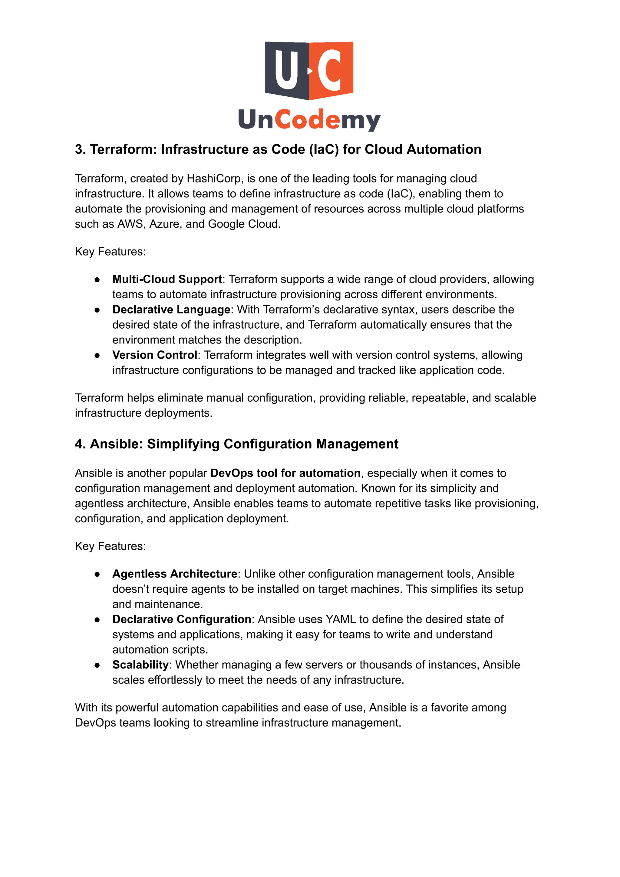 3. Terraform: Infrastructure as Code (IaC) for Cloud Automation
Terraform, created by HashiCorp, is one of the leading tools for managing cloud
infrastructure. It allows teams to define infrastructure as code (IaC), enabling them to
automate the provisioning and management of resources across multiple cloud platforms
such as AWS, Azure, and Google Cloud.
Key Features:
●​ Multi-Cloud Support: Terraform supports a wide range of cloud providers, allowing
teams to automate infrastructure provisioning across different environments.
●​ Declarative Language: With Terraform’s declarative syntax, users describe the
desired state of the infrastructure, and Terraform automatically ensures that the
environment matches the description.
●​ Version Control: Terraform integrates well with version control systems, allowing
infrastructure configurations to be managed and tracked like application code.
Terraform helps eliminate manual configuration, providing reliable, repeatable, and scalable
infrastructure deployments.
4. Ansible: Simplifying Configuration Management
Ansible is another popular DevOps tool for automation, especially when it comes to
configuration management and deployment automation. Known for its simplicity and
agentless architecture, Ansible enables teams to automate repetitive tasks like provisioning,
configuration, and application deployment.
Key Features:
●​ Agentless Architecture: Unlike other configuration management tools, Ansible
doesn’t require agents to be installed on target machines. This simplifies its setup
and maintenance.
●​ Declarative Configuration: Ansible uses YAML to define the desired state of
systems and applications, making it easy for teams to write and understand
automation scripts.
●​ Scalability: Whether managing a few servers or thousands of instances, Ansible
scales effortlessly to meet the needs of any infrastructure.
With its powerful automation capabilities and ease of use, Ansible is a favorite among
DevOps teams looking to streamline infrastructure management.
 