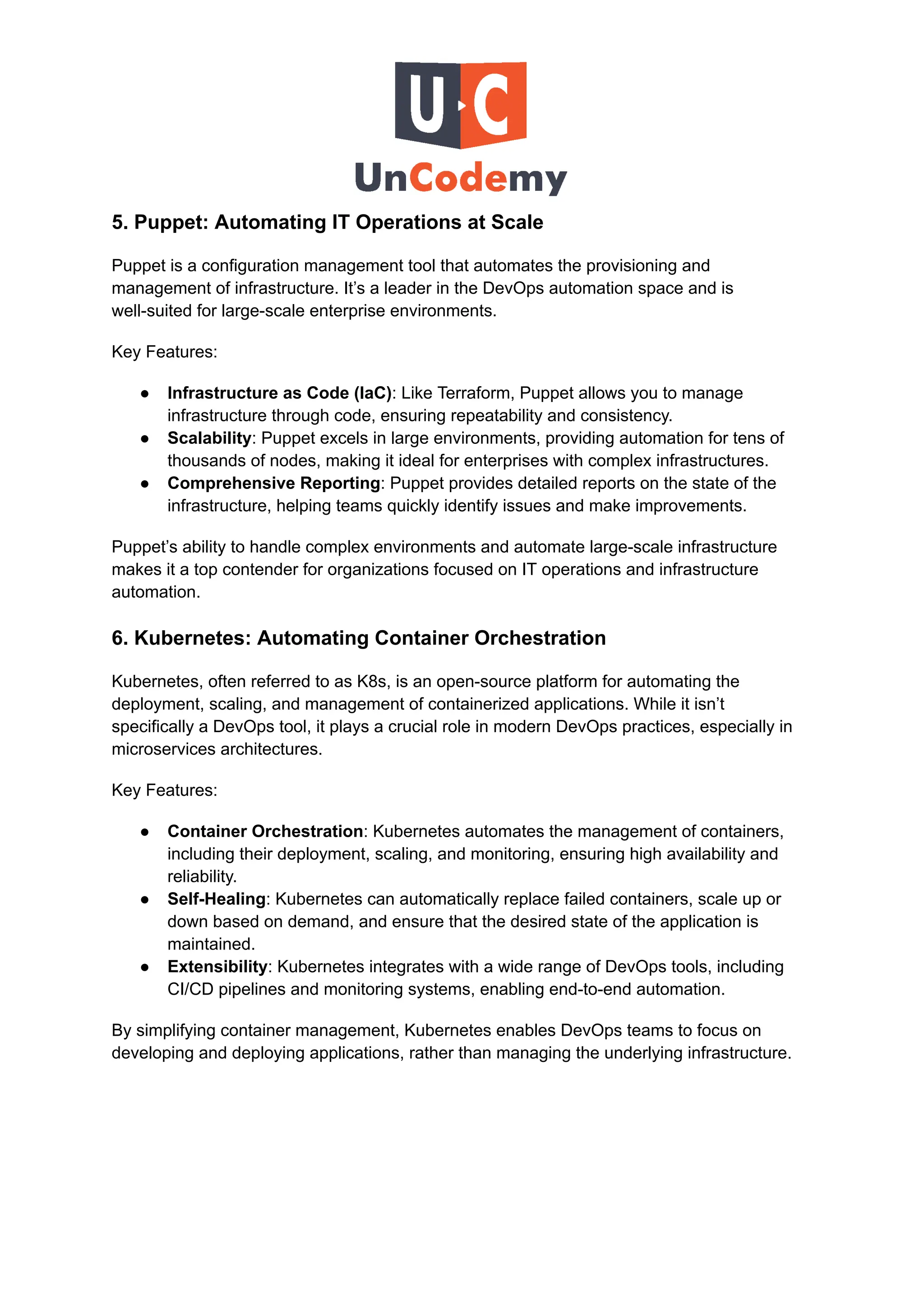5. Puppet: Automating IT Operations at Scale
Puppet is a configuration management tool that automates the provisioning and
management of infrastructure. It’s a leader in the DevOps automation space and is
well-suited for large-scale enterprise environments.
Key Features:
●​ Infrastructure as Code (IaC): Like Terraform, Puppet allows you to manage
infrastructure through code, ensuring repeatability and consistency.
●​ Scalability: Puppet excels in large environments, providing automation for tens of
thousands of nodes, making it ideal for enterprises with complex infrastructures.
●​ Comprehensive Reporting: Puppet provides detailed reports on the state of the
infrastructure, helping teams quickly identify issues and make improvements.
Puppet’s ability to handle complex environments and automate large-scale infrastructure
makes it a top contender for organizations focused on IT operations and infrastructure
automation.
6. Kubernetes: Automating Container Orchestration
Kubernetes, often referred to as K8s, is an open-source platform for automating the
deployment, scaling, and management of containerized applications. While it isn’t
specifically a DevOps tool, it plays a crucial role in modern DevOps practices, especially in
microservices architectures.
Key Features:
●​ Container Orchestration: Kubernetes automates the management of containers,
including their deployment, scaling, and monitoring, ensuring high availability and
reliability.
●​ Self-Healing: Kubernetes can automatically replace failed containers, scale up or
down based on demand, and ensure that the desired state of the application is
maintained.
●​ Extensibility: Kubernetes integrates with a wide range of DevOps tools, including
CI/CD pipelines and monitoring systems, enabling end-to-end automation.
By simplifying container management, Kubernetes enables DevOps teams to focus on
developing and deploying applications, rather than managing the underlying infrastructure.
 