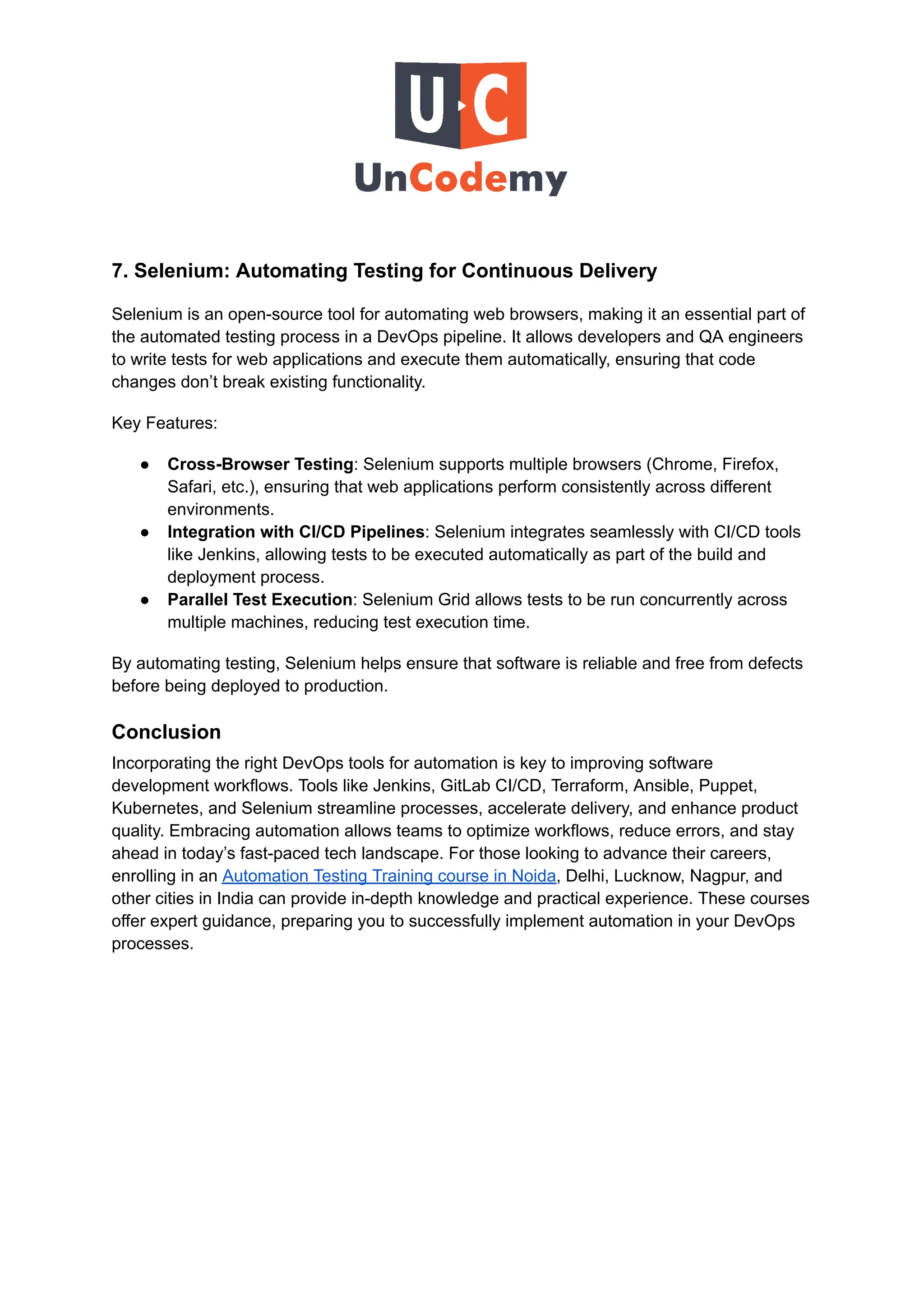 7. Selenium: Automating Testing for Continuous Delivery
Selenium is an open-source tool for automating web browsers, making it an essential part of
the automated testing process in a DevOps pipeline. It allows developers and QA engineers
to write tests for web applications and execute them automatically, ensuring that code
changes don’t break existing functionality.
Key Features:
●​ Cross-Browser Testing: Selenium supports multiple browsers (Chrome, Firefox,
Safari, etc.), ensuring that web applications perform consistently across different
environments.
●​ Integration with CI/CD Pipelines: Selenium integrates seamlessly with CI/CD tools
like Jenkins, allowing tests to be executed automatically as part of the build and
deployment process.
●​ Parallel Test Execution: Selenium Grid allows tests to be run concurrently across
multiple machines, reducing test execution time.
By automating testing, Selenium helps ensure that software is reliable and free from defects
before being deployed to production.
Conclusion
Incorporating the right DevOps tools for automation is key to improving software
development workflows. Tools like Jenkins, GitLab CI/CD, Terraform, Ansible, Puppet,
Kubernetes, and Selenium streamline processes, accelerate delivery, and enhance product
quality. Embracing automation allows teams to optimize workflows, reduce errors, and stay
ahead in today’s fast-paced tech landscape. For those looking to advance their careers,
enrolling in an Automation Testing Training course in Noida, Delhi, Lucknow, Nagpur, and
other cities in India can provide in-depth knowledge and practical experience. These courses
offer expert guidance, preparing you to successfully implement automation in your DevOps
processes.
 