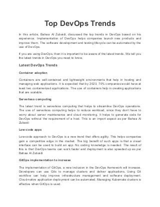 Top DevOps Trends
In this article, Bahaa Al Zubaidi, discussed the top trends in DevOps based on his
experience. Implementation of DevOps helps companies launch new products and
improve them. The software development and testing lifecycle can be automated by the
use of DevOps.
If you are using DevOps, then it is important to be aware of the latest trends. We tell you
the latest trends in DevOps you need to know.
Latest DevOps Trends
Container adoption
Containers are self-contained and lightweight environments that help in hosting and
managing web applications. It is expected that by 2023, 70% companies would have at
least two containerized applications. The use of containers help in creating applications
that are scalable.
Serverless computing
The latest trend is serverless computing that helps to streamline DevOps operations.
The use of serverless computing helps to reduce workload, since they don’t have to
worry about server maintenance and cloud monitoring. It helps to generate code for
DevOps without the requirement of a host. This is an import aspect as per Bahaa Al
Zubaidi
Low-code apps
Low-code approach to DevOps is a new trend that offers agility. This helps companies
gain a competitive edge in the market. The big benefit of such apps is that a visual
interface can be used to build an app. No coding knowledge is needed. The result of
this is that DevOps teams can work faster and deployment is also speeded up as per
Bahaa Al Zubaidi
GitOps implementation to increase
The implementation of GitOps, a new inclusion in the DevOps framework will increase.
Developers can use Gits to manage clusters and deliver applications. Using Git
workflow can help improve infrastructure management and software deployment.
Cloud-native application deployment can be automated. Managing Kubernate clusters is
effective when GitOps is used.
 