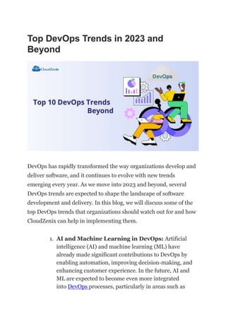 Top DevOps Trends in 2023 and
Beyond
DevOps has rapidly transformed the way organizations develop and
deliver software, and it continues to evolve with new trends
emerging every year. As we move into 2023 and beyond, several
DevOps trends are expected to shape the landscape of software
development and delivery. In this blog, we will discuss some of the
top DevOps trends that organizations should watch out for and how
CloudZenix can help in implementing them.
1. AI and Machine Learning in DevOps: Artificial
intelligence (AI) and machine learning (ML) have
already made significant contributions to DevOps by
enabling automation, improving decision-making, and
enhancing customer experience. In the future, AI and
ML are expected to become even more integrated
into DevOps processes, particularly in areas such as
 