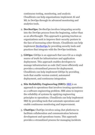 continuous testing, monitoring, and analysis.
CloudZenix can help organizations implement AI and
ML in DevOps through its advanced monitoring and
analytics tools.
2. DevSecOps: DevSecOps involves integrating security
into the DevOps process from the beginning, rather than
as an afterthought. This approach is gaining traction as
organizations seek to improve their security posture in
the face of increasing cyber threats. CloudZenix can help
implement DevSecOps by providing security tools and
practices that integrate with the DevOps toolchain.
3. GitOps: GitOps is an approach that uses Git as a single
source of truth for infrastructure and application
deployment. This approach enables developers to
manage infrastructure as code (IaC) more efficiently and
provides a streamlined process for deployment.
CloudZenix can help implement GitOps by providing
tools that enable version control, automated
deployment, and continuous integration.
4. Site Reliability Engineering (SRE): SRE is an
approach to operations that involves treating operations
as a software engineering problem. SRE aims to improve
the reliability of systems by applying engineering
principles to operations. CloudZenix can help implement
SRE by providing tools that automate operations and
enable continuous monitoring and improvement.
5. ChatOps: ChatOps involves using chat platforms to
facilitate collaboration and communication between
development and operations teams. This approach
provides a streamlined process for managing incidents
 