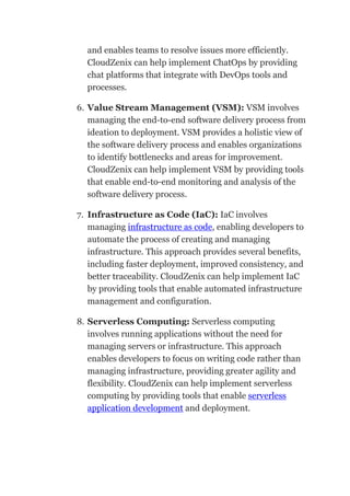 and enables teams to resolve issues more efficiently.
CloudZenix can help implement ChatOps by providing
chat platforms that integrate with DevOps tools and
processes.
6. Value Stream Management (VSM): VSM involves
managing the end-to-end software delivery process from
ideation to deployment. VSM provides a holistic view of
the software delivery process and enables organizations
to identify bottlenecks and areas for improvement.
CloudZenix can help implement VSM by providing tools
that enable end-to-end monitoring and analysis of the
software delivery process.
7. Infrastructure as Code (IaC): IaC involves
managing infrastructure as code, enabling developers to
automate the process of creating and managing
infrastructure. This approach provides several benefits,
including faster deployment, improved consistency, and
better traceability. CloudZenix can help implement IaC
by providing tools that enable automated infrastructure
management and configuration.
8. Serverless Computing: Serverless computing
involves running applications without the need for
managing servers or infrastructure. This approach
enables developers to focus on writing code rather than
managing infrastructure, providing greater agility and
flexibility. CloudZenix can help implement serverless
computing by providing tools that enable serverless
application development and deployment.
 