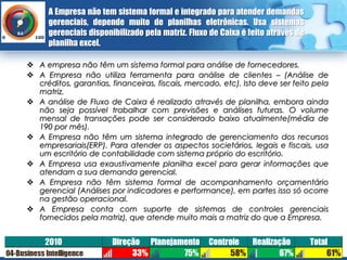 A Empresa não tem sistema formal e integrado para atender demandas
      gerenciais, depende muito de planilhas eletrônicas. Usa sistemas
      gerenciais disponibilizado pela matriz. Fluxo de Caixa é feito através de
      planilha excel.

 A empresa não têm um sistema formal para análise de fornecedores.
 A Empresa não utiliza ferramenta para análise de clientes – (Análise de
  créditos, garantias, financeiras, fiscais, mercado, etc). Isto deve ser feito pela
  matriz.
 A análise de Fluxo de Caixa é realizado através de planilha, embora ainda
  não seja possível trabalhar com previsões e análises futuras. O volume
  mensal de transações pode ser considerado baixo atualmente(média de
  190 por mês).
 A Empresa não têm um sistema integrado de gerenciamento dos recursos
  empresariais(ERP). Para atender os aspectos societários, legais e fiscais, usa
  um escritório de contabilidade com sistema próprio do escritório.
 A Empresa usa exaustivamente planilha excel para gerar informações que
  atendam a sua demanda gerencial.
 A Empresa não têm sistema formal de acompanhamento orçamentário
  gerencial (Análises por indicadores e performance), em partes isso só ocorre
  na gestão operacional.
 A Empresa conta com suporte de sistemas de controles gerenciais
  fornecidos pela matriz), que atende muito mais a matriz do que a Empresa.
 