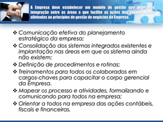 A Empresa deve estabelecer um modelo de gestão que priorize a
      integração entre as áreas e que facilite as ações dos colaboradores
      alinhadas ao princípios de gestão de negócios da Empresa.


 Comunicação efetiva do planejamento
  estratégico da empresa;
 Consolidação dos sistemas integrados existentes e
  implantação nas áreas em que os sistema ainda
  não existem;
 Definição de procedimentos e rotinas;
 Treinamentos para todos os colaborados em
  cargos-chaves para capacitar o corpo gerencial
  da Empresa.
 Mapear os processo e atividades, formalizando e
  comunicando para todos na empresa;
 Orientar a todos na empresa das ações contábeis,
  fiscais e financeiras.
 