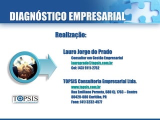 DIAGNÓSTICO EMPRESARIAL
         Realização:

           Lauro Jorge do Prado
              Consultor em Gestão Empresarial
              lauroprado@topsis.com.br
              Cel: (43) 9111-2752


           TOPSIS Consultoria Empresarial Ltda.
              www.topsis.com.br
              Rua Emiliano Perneta, 680 Cj. 1703 – Centro
              80420-080 Curitiba, PR
              Fone: (41) 3232-4577
 