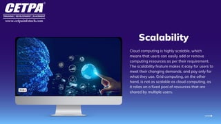 Scalability
Cloud computing is highly scalable, which
means that users can easily add or remove
computing resources as per their requirement.
The scalability feature makes it easy for users to
meet their changing demands, and pay only for
what they use. Grid computing, on the other
hand, is not as scalable as cloud computing, as
it relies on a fixed pool of resources that are
shared by multiple users.
 