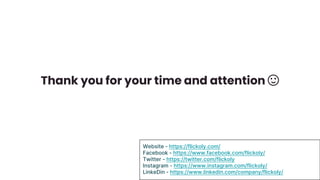 Thank you for your time and attention 🙂
Website - https://flickoly.com/
Facebook - https://www.facebook.com/flickoly/
Twitter - https://twitter.com/flickoly
Instagram - https://www.instagram.com/flickoly/
LinkeDin - https://www.linkedin.com/company/flickoly/
 