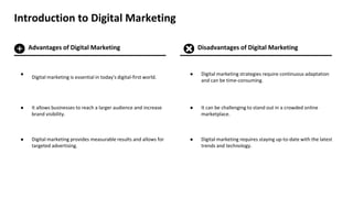 Introduction to Digital Marketing
Advantages of Digital Marketing Disadvantages of Digital Marketing
Digital marketing is essential in today's digital-first world.
It allows businesses to reach a larger audience and increase
brand visibility.
Digital marketing provides measurable results and allows for
targeted advertising.
Digital marketing strategies require continuous adaptation
and can be time-consuming.
It can be challenging to stand out in a crowded online
marketplace.
Digital marketing requires staying up-to-date with the latest
trends and technology.
 