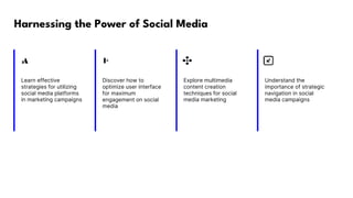 Harnessing the Power of Social Media
Learn effective
strategies for utilizing
social media platforms
in marketing campaigns
Discover how to
optimize user interface
for maximum
engagement on social
media
Explore multimedia
content creation
techniques for social
media marketing
Understand the
importance of strategic
navigation in social
media campaigns
 