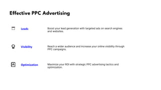Effective PPC Advertising
Boost your lead generation with targeted ads on search engines
and websites.
Reach a wider audience and increase your online visibility through
PPC campaigns.
Maximize your ROI with strategic PPC advertising tactics and
optimization.
Leads
Visibility
Optimization
 