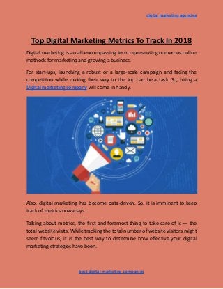 digital marketing agencies
Top Digital Marketing Metrics To Track In 2018
Digital marketing is an all-encompassing term representing numerous online
methods for marketing and growing a business.
For start-ups, launching a robust or a large-scale campaign and facing the
competition while making their way to the top can be a task. So, hiring a
Digital marketing company will come in handy.
Also, digital marketing has become data-driven. So, it is imminent to keep
track of metrics nowadays.
Talking about metrics, the first and foremost thing to take care of is — the
total website visits. While tracking the total number of website visitors might
seem frivolous, it is the best way to determine how effective your digital
marketing strategies have been.
best digital marketing companies
 