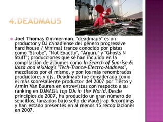 4.deadmau5,[object Object],Joel Thomas Zimmerman, "deadmau5" es un productor y DJ canadiense del género progressive hard house / Minimal trance conocido por pistas como "Strobe", "Not Exactly", "Arguru" y "Ghosts N Stuff"; producciones que se han incluido en la compilación de álbumes como In Search of Sunrise 6: Ibiza and MixMag's "Tech-Trance-Electro-Madness", mezclados por el mismo, y por los más renombrados productores y djs. Deadmau5 fue considerado como el más sobresaliente productor del 2007 por Tiësto y Armin Van Buuren en entrevistas con respecto a su ranking en DJMAG's top DJs in the World.Desde principios de 2007, ha producido un gran número de sencillos, lanzados bajo sello de Mau5trap Recordings y han estado presentes en al menos 15 recopilaciones en 2007.,[object Object]