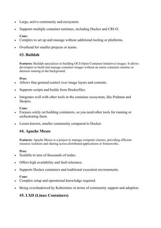  Large, active community and ecosystem.
 Supports multiple container runtimes, including Docker and CRI-O.
Cons:
 Complex to set up and manage without additional tooling or platforms.
 Overhead for smaller projects or teams.
#3. Buildah
Features: Buildah specializes in building OCI (Open Container Initiative) images. It allows
developers to build and manage container images without an entire container runtime or
daemon running in the background.
Pros:
 Allows fine-grained control over image layers and contents.
 Supports scripts and builds from Dockerfiles.
 Integrates well with other tools in the container ecosystem, like Podman and
Skopeo.
Cons:
 Focuses solely on building containers, so you need other tools for running or
orchestrating them.
 Lesser-known, smaller community compared to Docker.
#4. Apache Mesos
Features: Apache Mesos is a project to manage computer clusters, providing efficient
resource isolation and sharing across distributed applications or frameworks.
Pros:
 Scalable to tens of thousands of nodes.
 Offers high availability and fault tolerance.
 Supports Docker containers and traditional execution environments.
Cons:
 Complex setup and operational knowledge required.
 Being overshadowed by Kubernetes in terms of community support and adoption.
#5. LXD (Linux Containers)
 