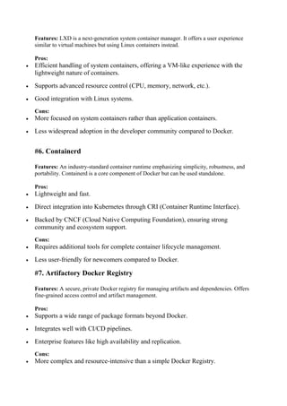 Features: LXD is a next-generation system container manager. It offers a user experience
similar to virtual machines but using Linux containers instead.
Pros:
 Efficient handling of system containers, offering a VM-like experience with the
lightweight nature of containers.
 Supports advanced resource control (CPU, memory, network, etc.).
 Good integration with Linux systems.
Cons:
 More focused on system containers rather than application containers.
 Less widespread adoption in the developer community compared to Docker.
#6. Containerd
Features: An industry-standard container runtime emphasizing simplicity, robustness, and
portability. Containerd is a core component of Docker but can be used standalone.
Pros:
 Lightweight and fast.
 Direct integration into Kubernetes through CRI (Container Runtime Interface).
 Backed by CNCF (Cloud Native Computing Foundation), ensuring strong
community and ecosystem support.
Cons:
 Requires additional tools for complete container lifecycle management.
 Less user-friendly for newcomers compared to Docker.
#7. Artifactory Docker Registry
Features: A secure, private Docker registry for managing artifacts and dependencies. Offers
fine-grained access control and artifact management.
Pros:
 Supports a wide range of package formats beyond Docker.
 Integrates well with CI/CD pipelines.
 Enterprise features like high availability and replication.
Cons:
 More complex and resource-intensive than a simple Docker Registry.
 