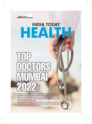 HEALTH
INDIA TODAY
NEB MEDIA IS PLEASED TO PRESENT THE 1ST ANNUAL LISTING OF “TOP DOCS MUMBAI” 2022. THIS
75TH INDEPENDENCE DAY SPECIAL FEATURE SHOWCASES THE BEST NAMES IN THE DIVERSE FIELDS OF
MEDICINE. THIS LISTING IS DERIVED ON THE BASIS OF A PEER SURVEY OF CONSULTANT DOCTORS IN
THE MUMBAI CITY CONDUCTED BY US; WHICH IS THEN REVIEWED BY STAFF OF NEB MEDIA AND A FINAL
LISTING IS GENERATED AND PRESENTED HERE.
AN OVERWHELMING RESPONSE WAS RECEIVED THIS TIME BUT DUE TO SEVERAL CONSTRAINTS, 6-7
DOCTORS WERE PICKED IN EACH CATEGORY. OUR APOLOGIES TO THE OTHER TOP DOCTORS WHO WERE
SELECTED BUT COULD NOT BE FEATURED HERE THIS TIME.
TOP
DOCTORS
MUMBAI
2022
®
 