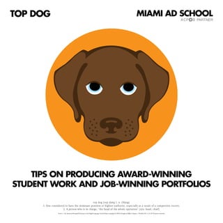 TOP DOG                                                                                                                                            MIAMI AD SCHOOL




    TIPS ON PRODUCING AWARD-WINNING
STUDENT WORK AND JOB-WINNING PORTFOLIOS
                                               top dog [top dawg ]: n. (Slang)
      1. One considered to have the dominant position or highest authority, especially as a result of a competitive victory.
                      2. A person who is in charge; “the head of the whole operation” [syn: head, chief]
                  Source: 1. The American Heritage® Dictionary of the English Language, Fourth Edition Copyright © 2000 by Houghton Mifflin Company. 2. WordNet ® 1.6, © 1997 Princeton University
 