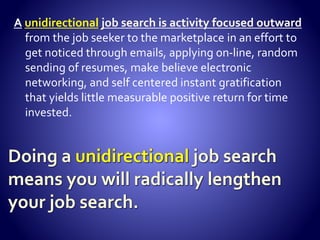 Although it is a marathon,YOU NEEDTO SPRINT. DO NOT PACE
YOURSELF. How you begin your search is critical to the overall success
of your job search. Most people put limits on their search, do not get
all the cylinders going at once, and ease their way into it. This
guarantees a long painful search.
 