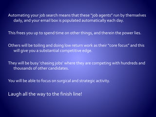  Sending resumes out to
search firms manually.
 Searching the job boards
manually.
 Using job search engines
manually.
 Sending resumes out to
corporations manually.
 Going to networking
events to find a job.
 Spending most of your
time at home.
 Spending most of your
time on a computer.
 Spending most of your
time not in business
dress.
 Spending most of your
time looking for jobs to
apply for.
 