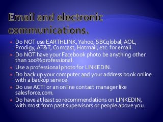  Do NOT use EARTHLINK,Yahoo, SBCglobal, AOL,
Prodigy, AT&T, Comcast, Hotmail, etc. for email.
 Do NOT have your Facebook photo be anything other
than 100% professional.
 Use a professional photo for LINKEDIN.
 Do back up your computer and your address book online
with a backup service.
 Do use ACT! or an online contact manager like
salesforce.com.
 Do have at least 10 recommendations on LINKEDIN,
with most from past supervisors or people above you.
 