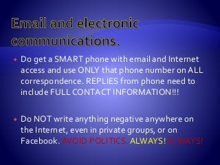  Do get a SMART phone with email and Internet
access and use ONLY that phone number on ALL
correspondence. REPLIES from phone need to
include FULL CONTACT INFORMATION!!!
 Do NOT write anything negative anywhere on
the Internet, even in private groups, or on
Facebook. AVOID POLITICS. ALWAYS!ALWAYS!
 