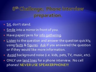  Sit, don’t stand.
 Smile into a mirror in front of you.
 Have paper/ pens for info gathering.
 Listen to the question and answer the question quickly,
using facts & figures. Ask if you answered the question
or if they would like more information.
 Avoid background noise (i.e. kids, pets,TV, music, etc).
 ONLY use land lines for a phone interview. No cell
phones! NEVER USE SPEAKERPHONE!!!
 